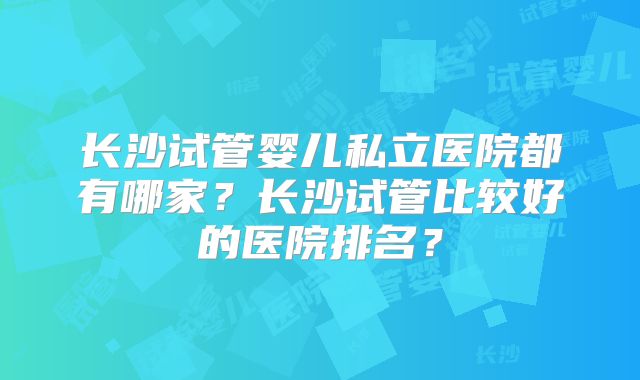 长沙试管婴儿私立医院都有哪家？长沙试管比较好的医院排名？