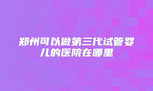 郑州可以做第三代试管婴儿的医院在哪里
