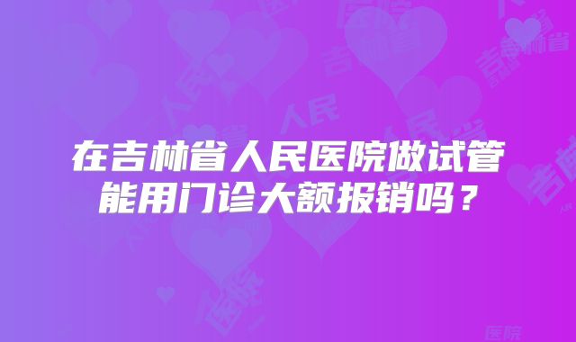 在吉林省人民医院做试管能用门诊大额报销吗？