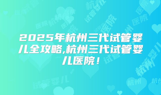 2025年杭州三代试管婴儿全攻略,杭州三代试管婴儿医院！