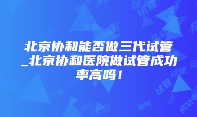 北京协和能否做三代试管_北京协和医院做试管成功率高吗!