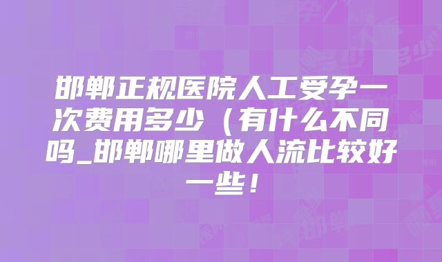 邯郸正规医院人工受孕一次费用多少（有什么不同吗_邯郸哪里做人流比较好一些！