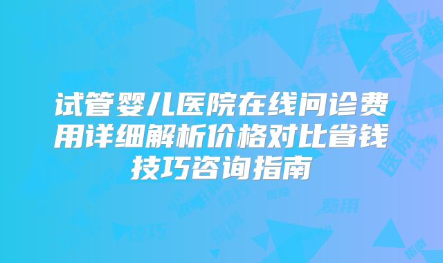 试管婴儿医院在线问诊费用详细解析价格对比省钱技巧咨询指南