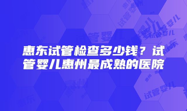 惠东试管检查多少钱?试管婴儿惠州最成熟的医院