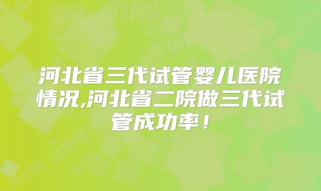 河北省三代试管婴儿医院情况,河北省二院做三代试管成功率!