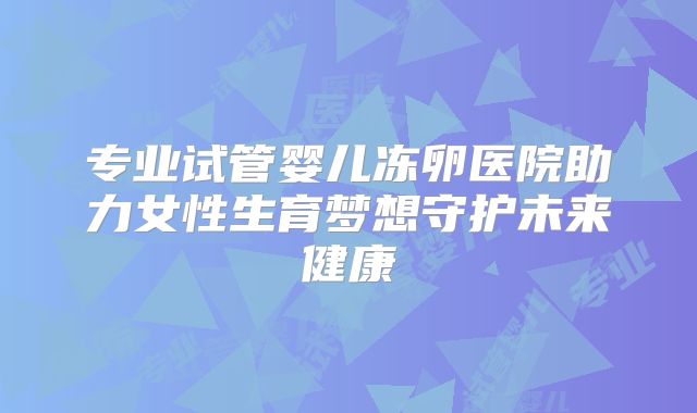 专业试管婴儿冻卵医院助力女性生育梦想守护未来健康
