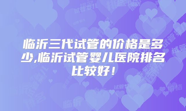 临沂三代试管的价格是多少,临沂试管婴儿医院排名比较好！