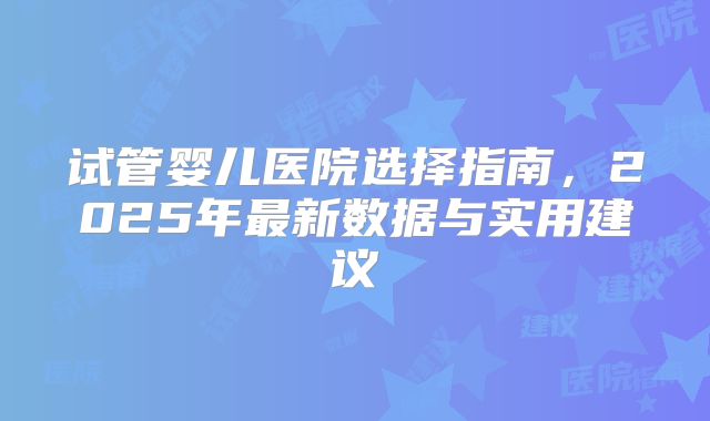 试管婴儿医院选择指南，2025年最新数据与实用建议