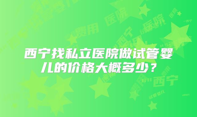 西宁找私立医院做试管婴儿的价格大概多少?