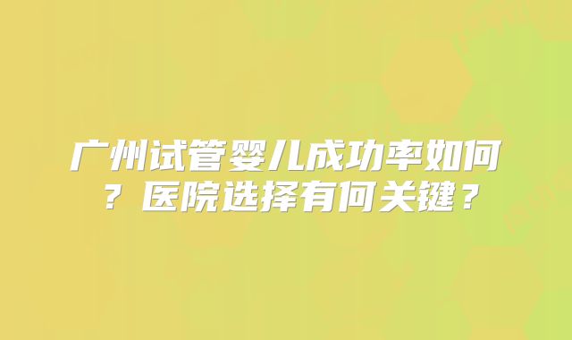 广州试管婴儿成功率如何？医院选择有何关键？