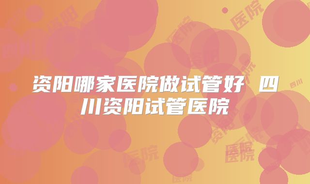 资阳哪家医院做试管好 四川资阳试管医院