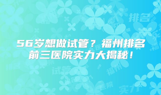 56岁想做试管?福州排名前三医院实力大揭秘!