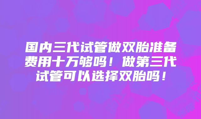 国内三代试管做双胎准备费用十万够吗！做第三代试管可以选择双胎吗！