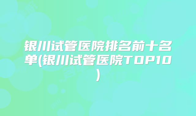 银川试管医院排名前十名单(银川试管医院TOP10)