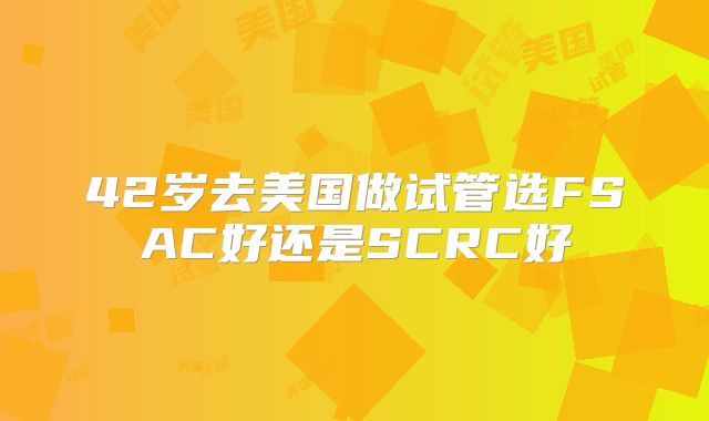 42岁去美国做试管选FSAC好还是SCRC好