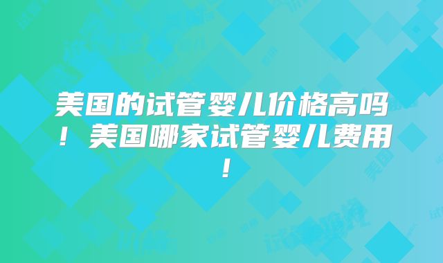 美国的试管婴儿价格高吗！美国哪家试管婴儿费用！