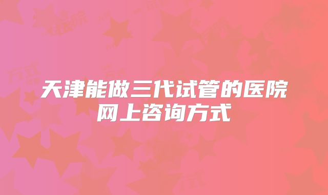 天津能做三代试管的医院网上咨询方式