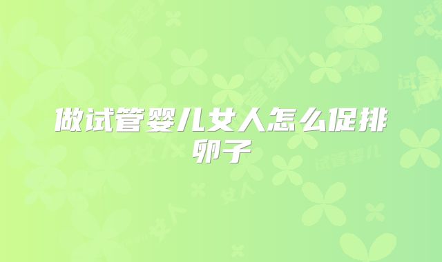 做试管婴儿女人怎么促排卵子