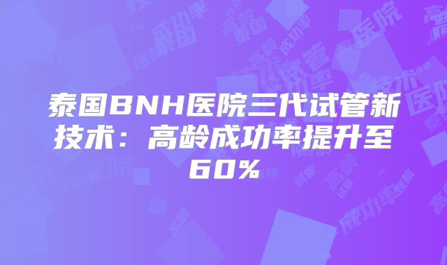 泰国BNH医院三代试管新技术:高龄成功率提升至60%