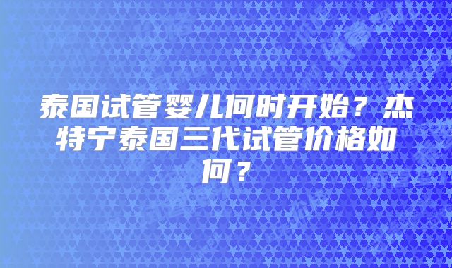 泰国试管婴儿何时开始？杰特宁泰国三代试管价格如何？
