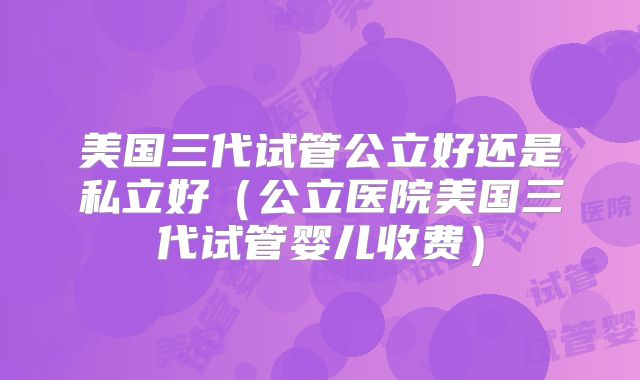 美国三代试管公立好还是私立好（公立医院美国三代试管婴儿收费）