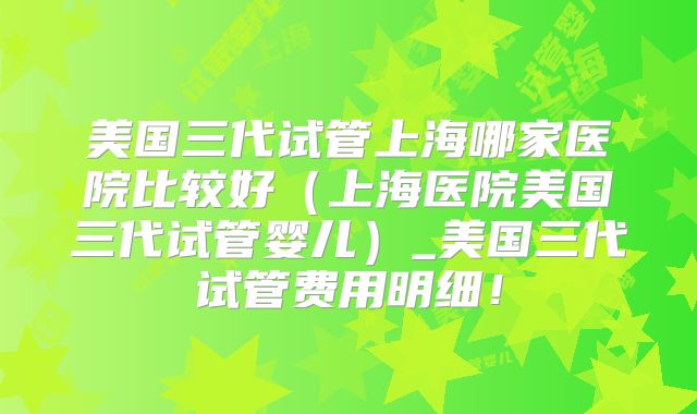 美国三代试管上海哪家医院比较好（上海医院美国三代试管婴儿）_美国三代试管费用明细！