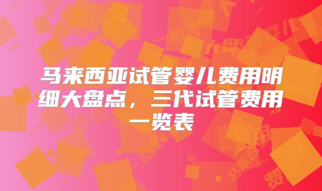 马来西亚试管婴儿费用明细大盘点,三代试管费用一览表