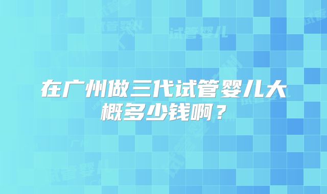 在广州做三代试管婴儿大概多少钱啊?
