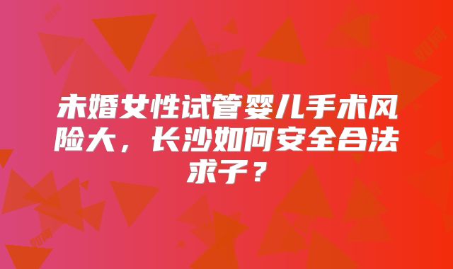 未婚女性试管婴儿手术风险大，长沙如何安全合法求子？