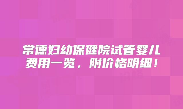 常德妇幼保健院试管婴儿费用一览，附价格明细！