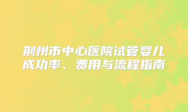 荆州市中心医院试管婴儿成功率、费用与流程指南