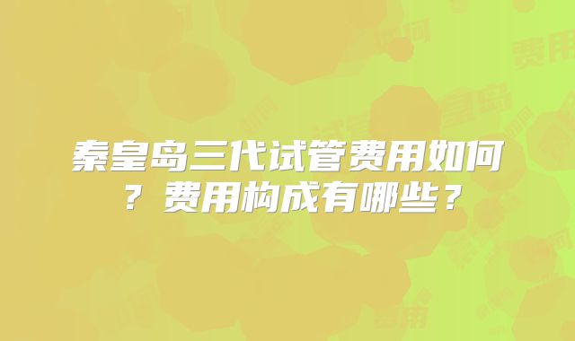 秦皇岛三代试管费用如何?费用构成有哪些?