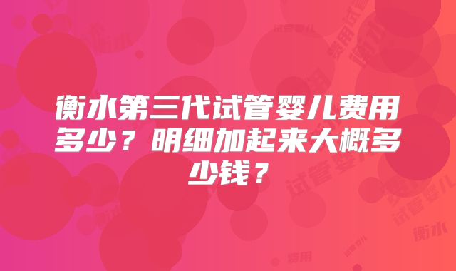 衡水第三代试管婴儿费用多少？明细加起来大概多少钱？