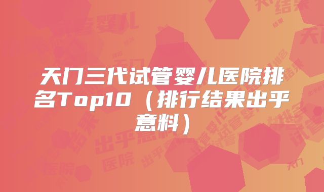 天门三代试管婴儿医院排名Top10（排行结果出乎意料）