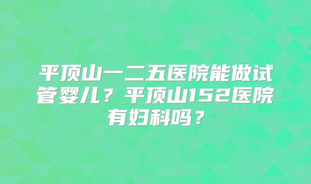 平顶山一二五医院能做试管婴儿？平顶山152医院有妇科吗？
