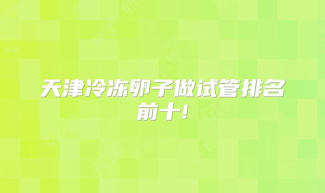天津冷冻卵子做试管排名前十!