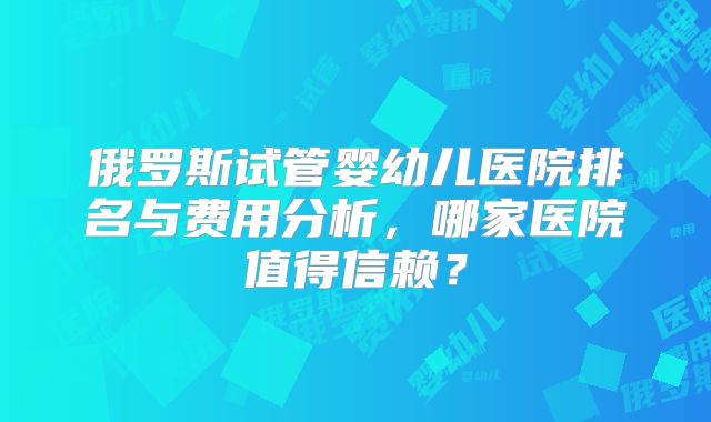 俄罗斯试管婴幼儿医院排名与费用分析，哪家医院值得信赖？