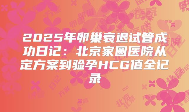 2025年卵巢衰退试管成功日记：北京家圆医院从定方案到验孕HCG值全记录