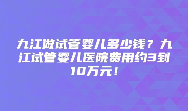 九江做试管婴儿多少钱?九江试管婴儿医院费用约3到10万元!
