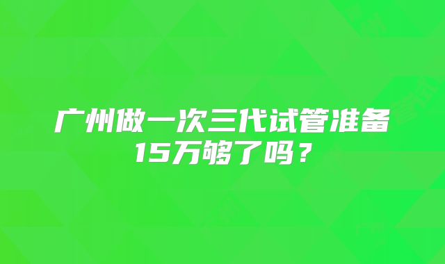 广州做一次三代试管准备15万够了吗？