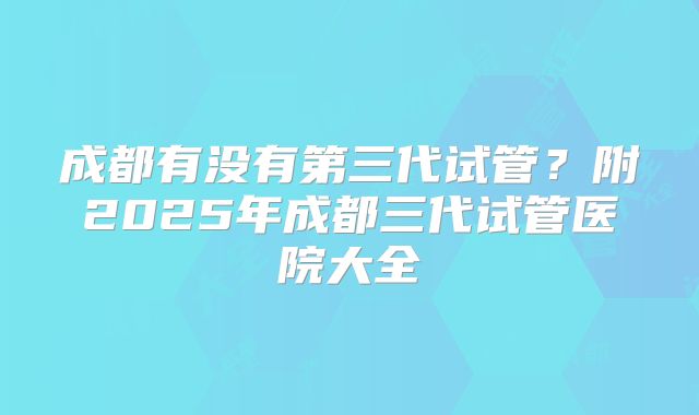 成都有没有第三代试管？附2025年成都三代试管医院大全