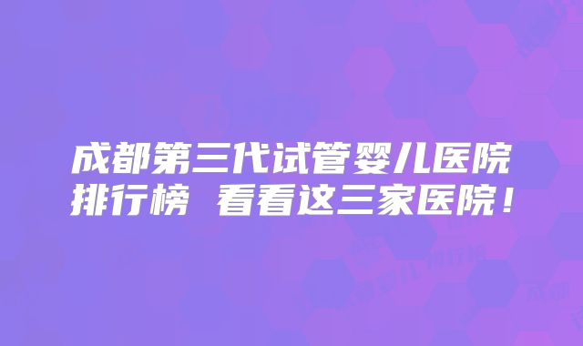 成都第三代试管婴儿医院排行榜 看看这三家医院！