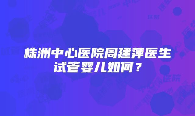 株洲中心医院周建萍医生试管婴儿如何？