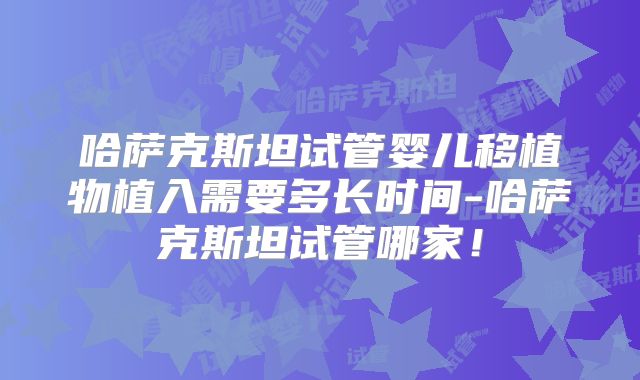 哈萨克斯坦试管婴儿移植物植入需要多长时间-哈萨克斯坦试管哪家!