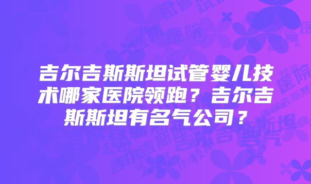 吉尔吉斯斯坦试管婴儿技术哪家医院领跑？吉尔吉斯斯坦有名气公司？
