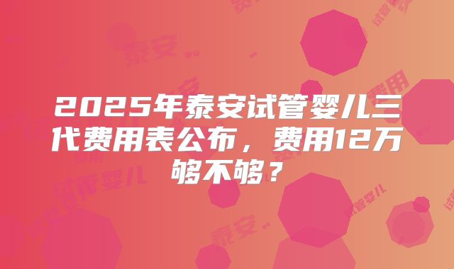 2025年泰安试管婴儿三代费用表公布，费用12万够不够？