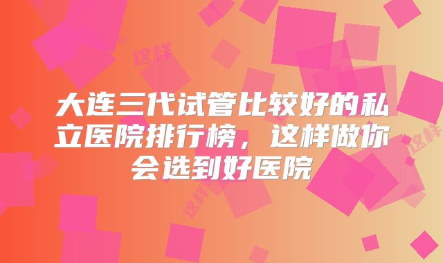大连三代试管比较好的私立医院排行榜，这样做你会选到好医院