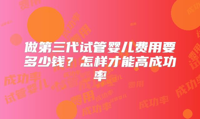 做第三代试管婴儿费用要多少钱?怎样才能高成功率