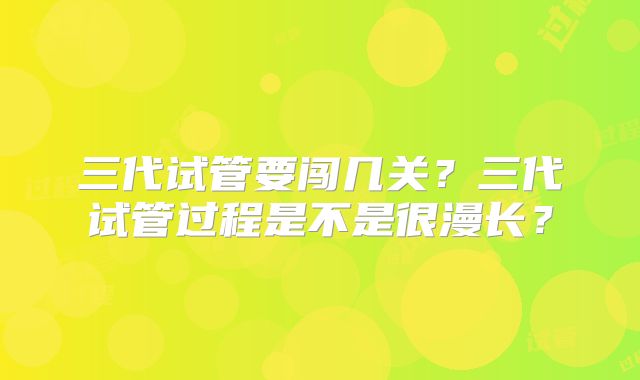 三代试管要闯几关？三代试管过程是不是很漫长？