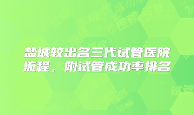 盐城较出名三代试管医院流程，附试管成功率排名